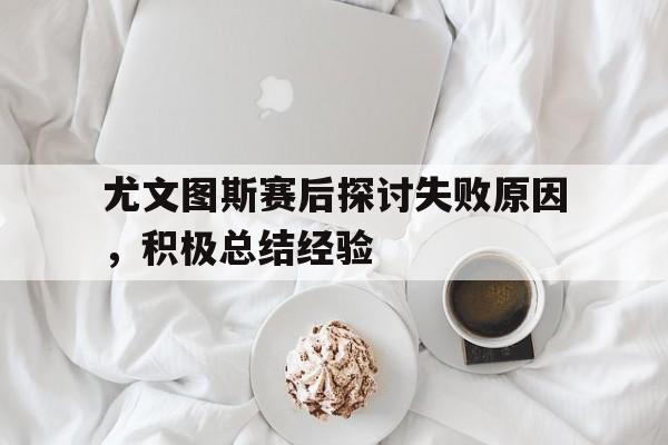开云体育官方网站-包含尤文图斯赛后探讨失败原因，积极总结经验的词条